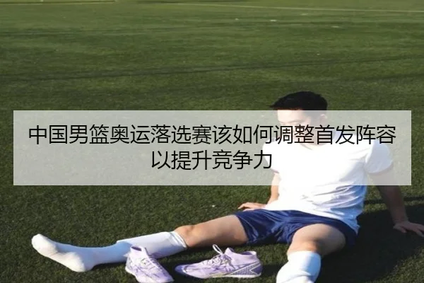 中国男篮奥运落选赛该如何调整首发阵容以提升竞争力